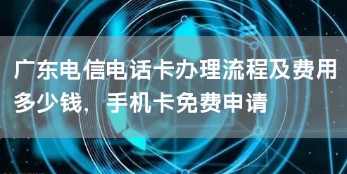 广东电信电话卡办理流程及费用多少钱，手机卡免费申请