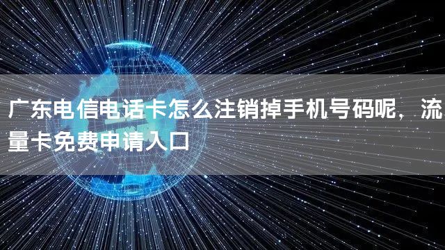 广东电信电话卡怎么注销掉手机号码呢，流量卡免费申请入口