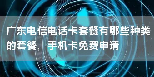 广东电信电话卡套餐有哪些种类的套餐，手机卡免费申请