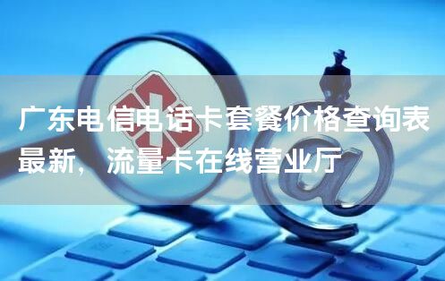 广东电信电话卡套餐价格查询表最新，流量卡在线营业厅