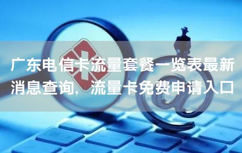 广东电信卡流量套餐一览表最新消息查询，流量卡免费申请入口