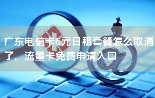 广东电信卡6元日租套餐怎么取消了，流量卡免费申请入口