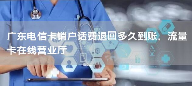 广东电信卡销户话费退回多久到账，流量卡在线营业厅