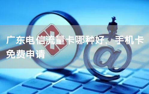 广东电信流量卡哪种好，手机卡免费申请