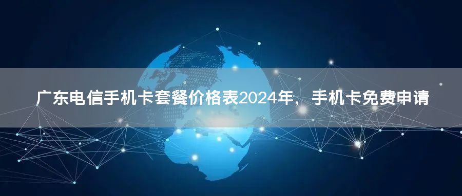广东电信手机卡套餐价格表2024年，手机卡免费申请