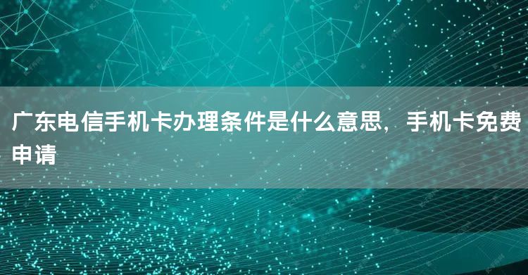 广东电信手机卡办理条件是什么意思，手机卡免费申请