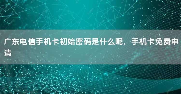 广东电信手机卡初始密码是什么呢，手机卡免费申请