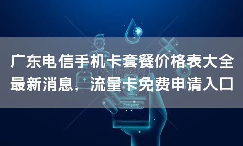 广东电信手机卡套餐价格表大全最新消息，流量卡免费申请入口