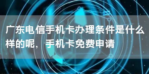 广东电信手机卡办理条件是什么样的呢，手机卡免费申请