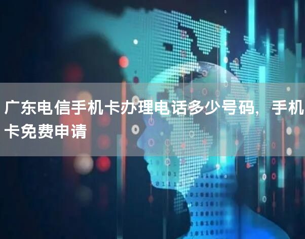 广东电信手机卡办理电话多少号码，手机卡免费申请