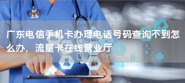 广东电信手机卡办理电话号码查询不到怎么办，流量卡在线营业厅