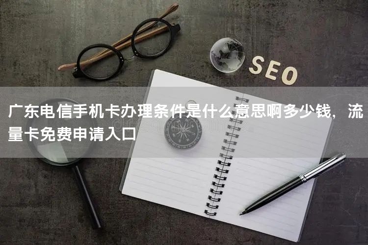 广东电信手机卡办理条件是什么意思啊多少钱，流量卡免费申请入口