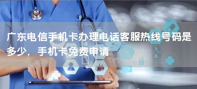 广东电信手机卡办理电话客服热线号码是多少，手机卡免费申请