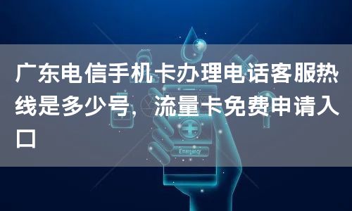 广东电信手机卡办理电话客服热线是多少号，流量卡免费申请入口
