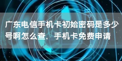 广东电信手机卡初始密码是多少号啊怎么查，手机卡免费申请