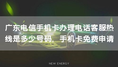 广东电信手机卡办理电话客服热线是多少号码，手机卡免费申请