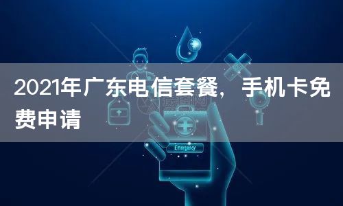 2021年广东电信套餐，手机卡免费申请