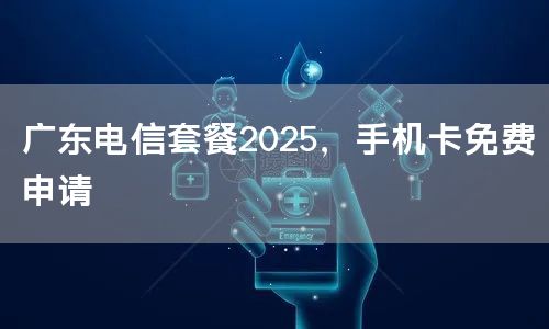 广东电信套餐2025，手机卡免费申请