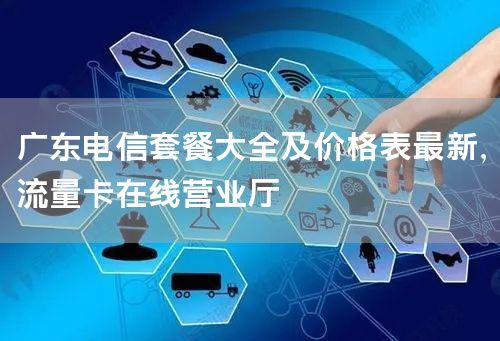 广东电信套餐大全及价格表最新，流量卡在线营业厅