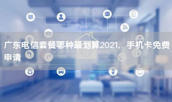 广东电信套餐哪种最划算2021，手机卡免费申请