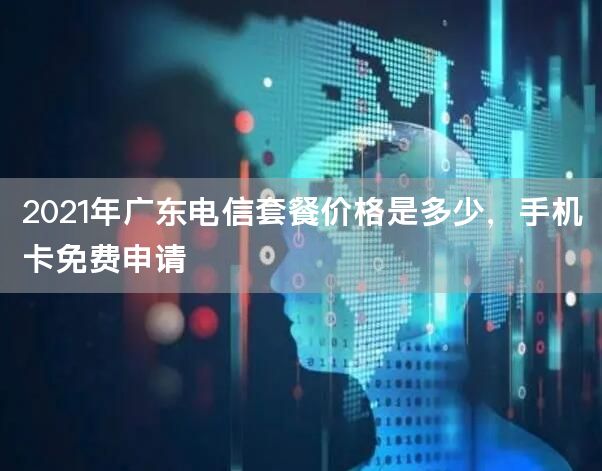 2021年广东电信套餐价格是多少，手机卡免费申请