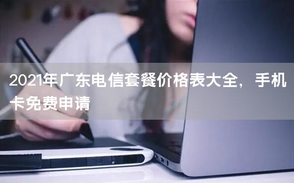 2021年广东电信套餐价格表大全，手机卡免费申请