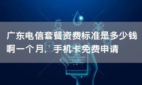 广东电信套餐资费标准是多少钱啊一个月，手机卡免费申请
