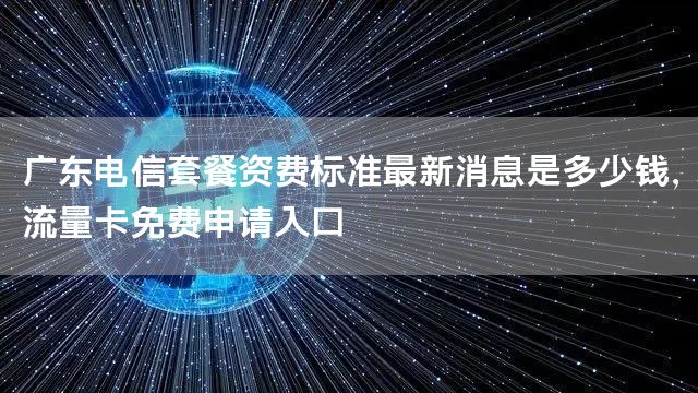 广东电信套餐资费标准最新消息是多少钱，流量卡免费申请入口