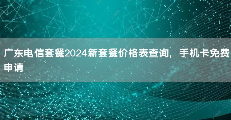 广东电信套餐2024新套餐价格表查询，手机卡免费申请