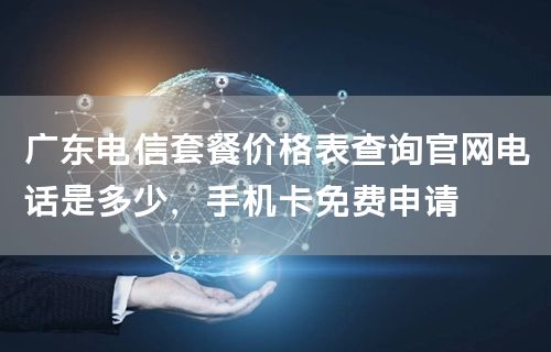 广东电信套餐价格表查询官网电话是多少，手机卡免费申请