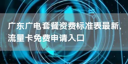 广东广电套餐资费标准表最新，流量卡免费申请入口