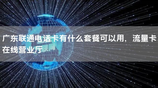 广东联通电话卡有什么套餐可以用，流量卡在线营业厅