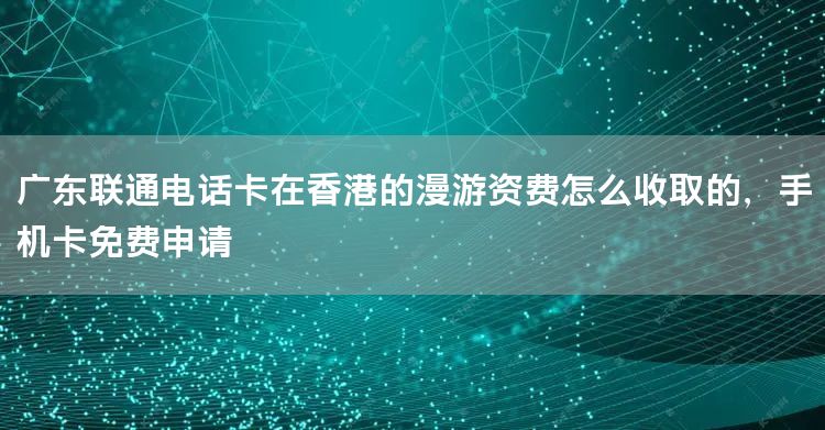 广东联通电话卡在香港的漫游资费怎么收取的，手机卡免费申请