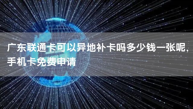 广东联通卡可以异地补卡吗多少钱一张呢，手机卡免费申请