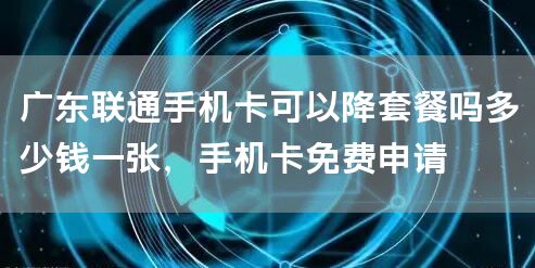 广东联通手机卡可以降套餐吗多少钱一张，手机卡免费申请