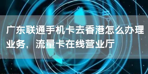 广东联通手机卡去香港怎么办理业务，流量卡在线营业厅