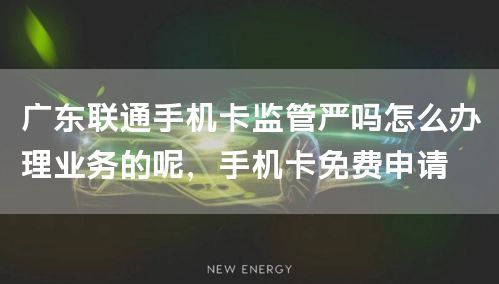 广东联通手机卡监管严吗怎么办理业务的呢，手机卡免费申请