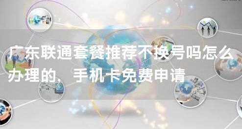 广东联通套餐推荐不换号吗怎么办理的，手机卡免费申请