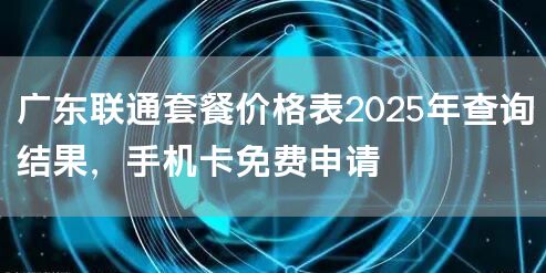 广东联通套餐价格表2025年查询结果，手机卡免费申请