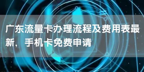广东流量卡办理流程及费用表最新，手机卡免费申请