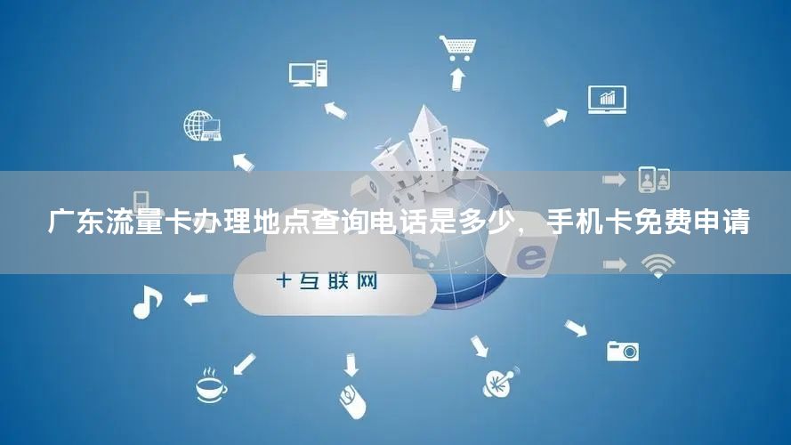 广东流量卡办理地点查询电话是多少，手机卡免费申请