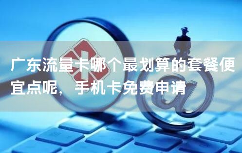 广东流量卡哪个最划算的套餐便宜点呢，手机卡免费申请