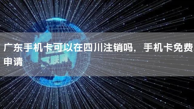 广东手机卡可以在四川注销吗，手机卡免费申请