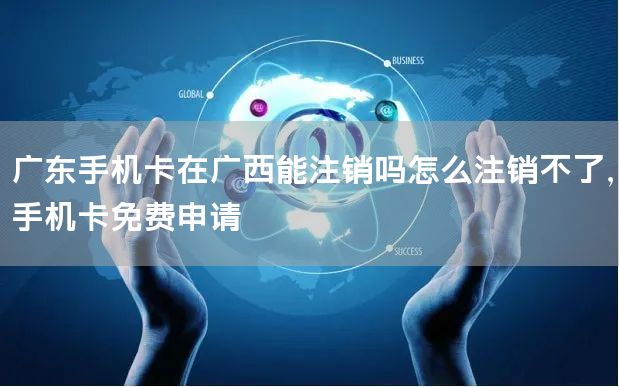 广东手机卡在广西能注销吗怎么注销不了，手机卡免费申请