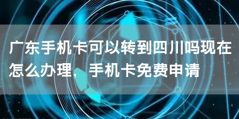 广东手机卡可以转到四川吗现在怎么办理，手机卡免费申请