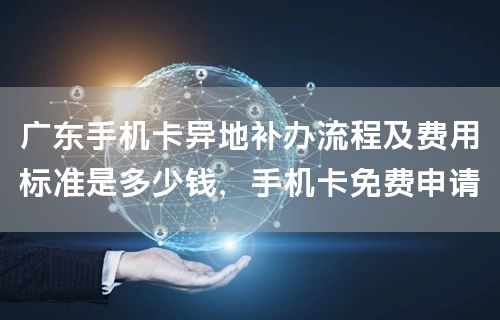 广东手机卡异地补办流程及费用标准是多少钱，手机卡免费申请