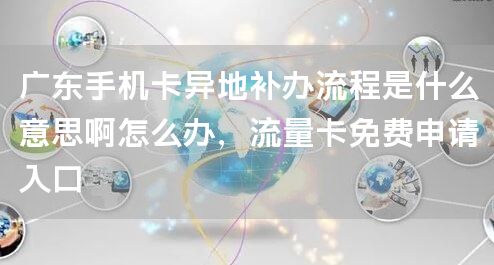 广东手机卡异地补办流程是什么意思啊怎么办，流量卡免费申请入口