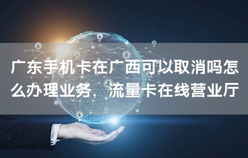 广东手机卡在广西可以取消吗怎么办理业务，流量卡在线营业厅