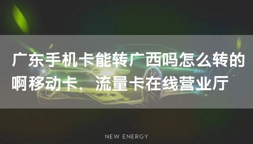 广东手机卡能转广西吗怎么转的啊移动卡，流量卡在线营业厅