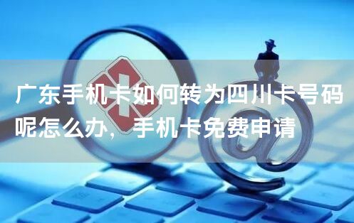 广东手机卡如何转为四川卡号码呢怎么办，手机卡免费申请